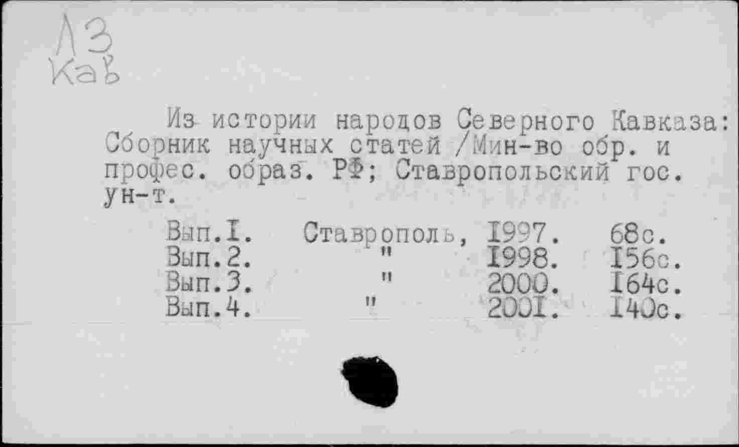 ﻿Ь2>
Из- истории народов Северного Кавказа: Сборник научных статей /Мин-во обр. и профес. образ. Р>; Ставропольский гос. ун-т.
Вып.1.
Зып.2.
Вып.З.
Вып.4.
Ставрополь, 1997.
1998.
"	200J.
” 2JJI.
68c.
I56c.
X64c.
14 Je.